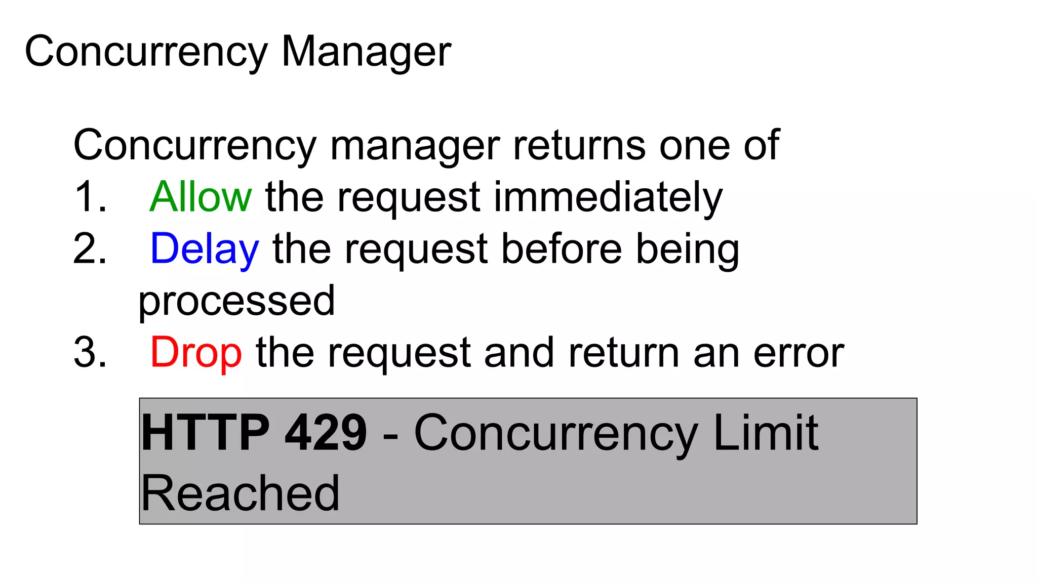 Concurrency Manager

  Concurrency manager returns one of
  1. Allow the request immediately
  2. Delay the request before being
     processed
  3. Drop the request and return an error
     HTTP 429 - Concurrency Limit
     Reached
 