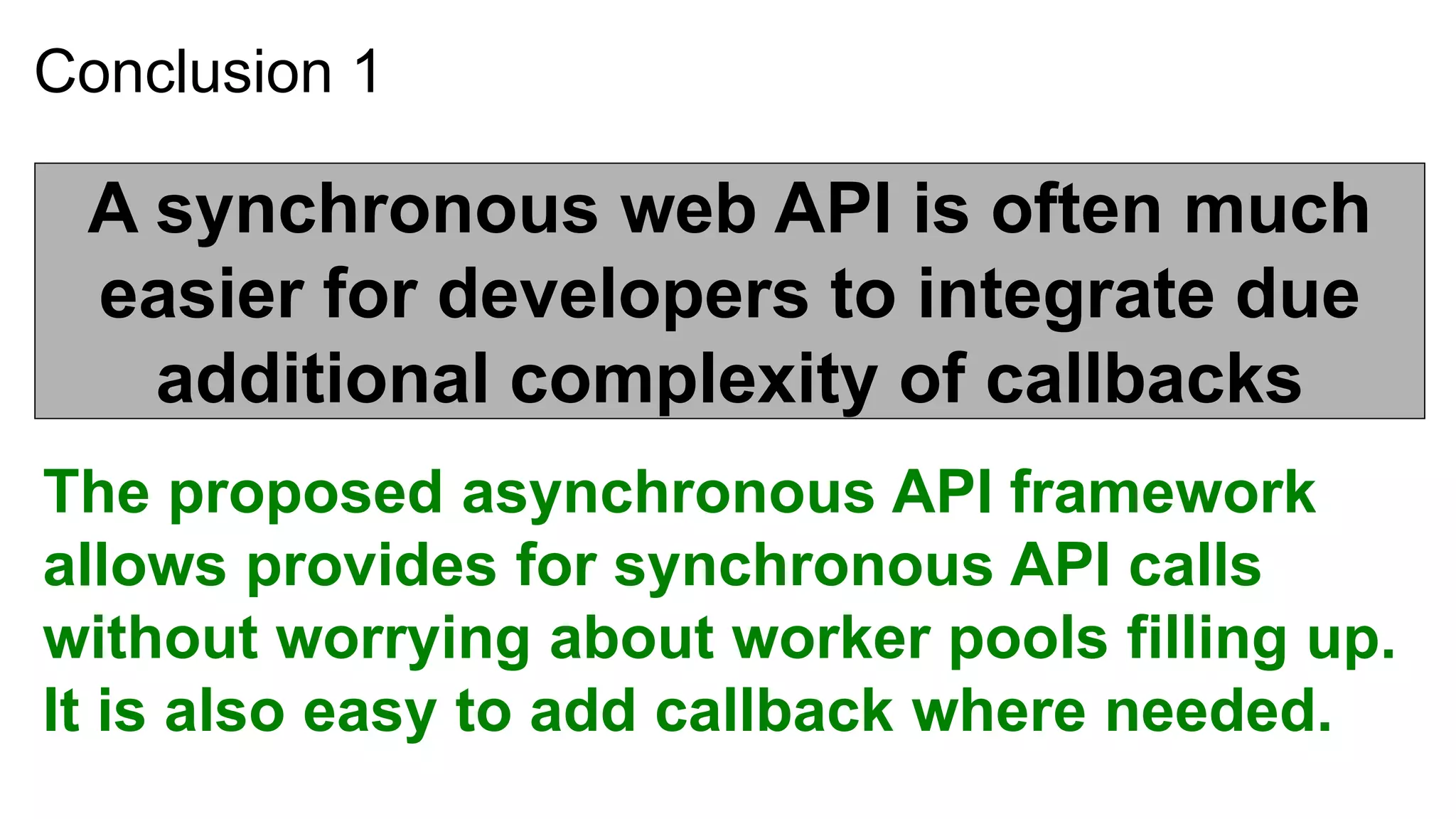 Conclusion 1

 A synchronous web API is often much
 easier for developers to integrate due
   additional complexity of callbacks
The proposed asynchronous API framework
allows provides for synchronous API calls
without worrying about worker pools filling up.
It is also easy to add callback where needed.
 