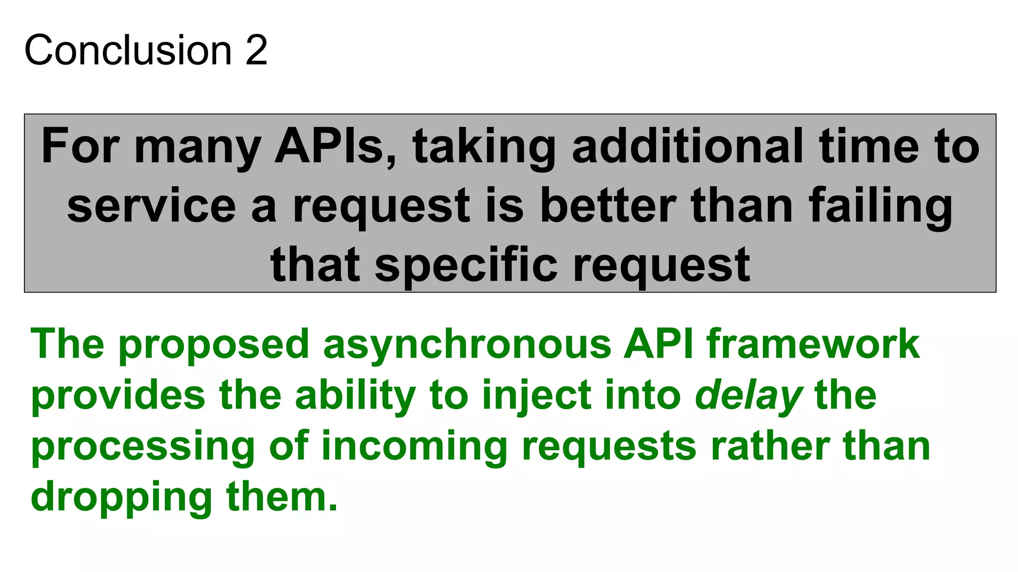 Conclusion 2

For many APIs, taking additional time to
 service a request is better than failing
          that specific request
The proposed asynchronous API framework
provides the ability to inject into delay the
processing of incoming requests rather than
dropping them.
 