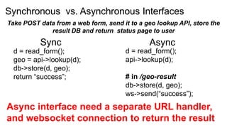 Synchronous vs. Asynchronous Interfaces
Take POST data from a web form, send it to a geo lookup API, store the
             result DB and return status page to user
          Sync                                Async
  d = read_form();                    d = read_form();
  geo = api->lookup(d);               api->lookup(d);
  db->store(d, geo);
  return “success”;                   # in /geo-result
                                      db->store(d, geo);
                                      ws->send(“success”);
Async interface need a separate URL handler,
and websocket connection to return the result
 