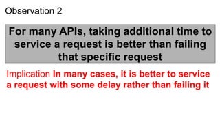 Observation 2

For many APIs, taking additional time to
 service a request is better than failing
          that specific request
Implication In many cases, it is better to service
a request with some delay rather than failing it
 