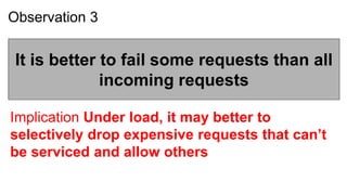 Observation 3


 It is better to fail some requests than all
              incoming requests

Implication Under load, it may better to
selectively drop expensive requests that can’t
be serviced and allow others
 