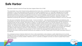 Safe Harbor
 Safe harbor statement under the Private Securities Litigation Reform Act of 1995:

 This presentation may contain forward-looking statements that involve risks, uncertainties, and assumptions. If any such uncertainties
 materialize or if any of the assumptions proves incorrect, the results of salesforce.com, inc. could differ materially from the results
 expressed or implied by the forward-looking statements we make. All statements other than statements of historical fact could be
 deemed forward-looking, including any projections of product or service availability, subscriber growth, earnings, revenues, or other
 financial items and any statements regarding strategies or plans of management for future operations, statements of belief, any
 statements concerning new, planned, or upgraded services or technology developments and customer contracts or use of our services.

 The risks and uncertainties referred to above include – but are not limited to – risks associated with developing and delivering new
 functionality for our service, new products and services, our new business model, our past operating losses, possible fluctuations in our
 operating results and rate of growth, interruptions or delays in our Web hosting, breach of our security measures, the outcome of
 intellectual property and other litigation, risks associated with possible mergers and acquisitions, the immature market in which we
 operate, our relatively limited operating history, our ability to expand, retain, and motivate our employees and manage our growth, new
 releases of our service and successful customer deployment, our limited history reselling non-salesforce.com products, and utilization
 and selling to larger enterprise customers. Further information on potential factors that could affect the financial results of
 salesforce.com, inc. is included in our annual report on Form 10-Q for the most recent fiscal quarter ended July 31, 2012. This
 documents and others containing important disclosures are available on the SEC Filings section of the Investor Information section of
 our Web site.

 Any unreleased services or features referenced in this or other presentations, press releases or public statements are not currently
 available and may not be delivered on time or at all. Customers who purchase our services should make the purchase decisions based
 upon features that are currently available. Salesforce.com, inc. assumes no obligation and does not intend to update these forward-
 looking statements.
 