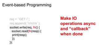 Event-based Programming


   req = ‘GET /’;             Make IO
   req.append(‘/r/n/r/n’);    operations async
   socket.write(req, fn() {
     socket.read(fn(resp) {
                              and “callback”
     print(resp);             when done
     });
   });
 