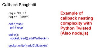 Callback Spaghetti

   req = ‘GET /’                   Example of
   req += ‘/r/n/r/n’
                                   callback nesting
   def r(resp):                    complexity with
    print resp                     Python Twisted
   def w():                        (Also node.js)
    socket.read().addCallback(r)

   socket.write().addCallback(w)
 