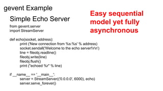 gevent Example
                                                  Easy sequential
 Simple Echo Server                               model yet fully
 from gevent.server
 import StreamServer                              asynchronous
 def echo(socket, address):
       print ('New connection from %s:%s' % address)
       socket.sendall('Welcome to the echo server!rn')
       line = fileobj.readline()
       fileobj.write(line)
       fileobj.flush()
       print ("echoed %r" % line)

 if __name__ == '__main__':
        server = StreamServer(('0.0.0.0', 6000), echo)
        server.serve_forever()
 