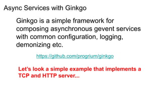 Async Services with Ginkgo
   Ginkgo is a simple framework for
   composing asynchronous gevent services
   with common configuration, logging,
   demonizing etc.
          https://github.com/progrium/ginkgo

    Let’s look a simple example that implements a
    TCP and HTTP server...
 