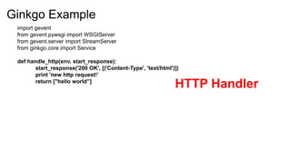 Ginkgo Example
 import gevent
 from gevent.pywsgi import WSGIServer
 from gevent.server import StreamServer
 from ginkgo.core import Service

 def handle_http(env, start_response):
        start_response('200 OK', [('Content-Type', 'text/html')])
        print 'new http request!’
        return ["hello world”]
                                                               HTTP Handler
 