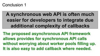 Conclusion 1

 A synchronous web API is often much
 easier for developers to integrate due
   additional complexity of callbacks
The proposed asynchronous API framework
allows provides for synchronous API calls
without worrying about worker pools filling up.
It is also easy to add callback where needed.
 