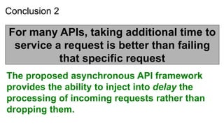 Conclusion 2

For many APIs, taking additional time to
 service a request is better than failing
          that specific request
The proposed asynchronous API framework
provides the ability to inject into delay the
processing of incoming requests rather than
dropping them.
 