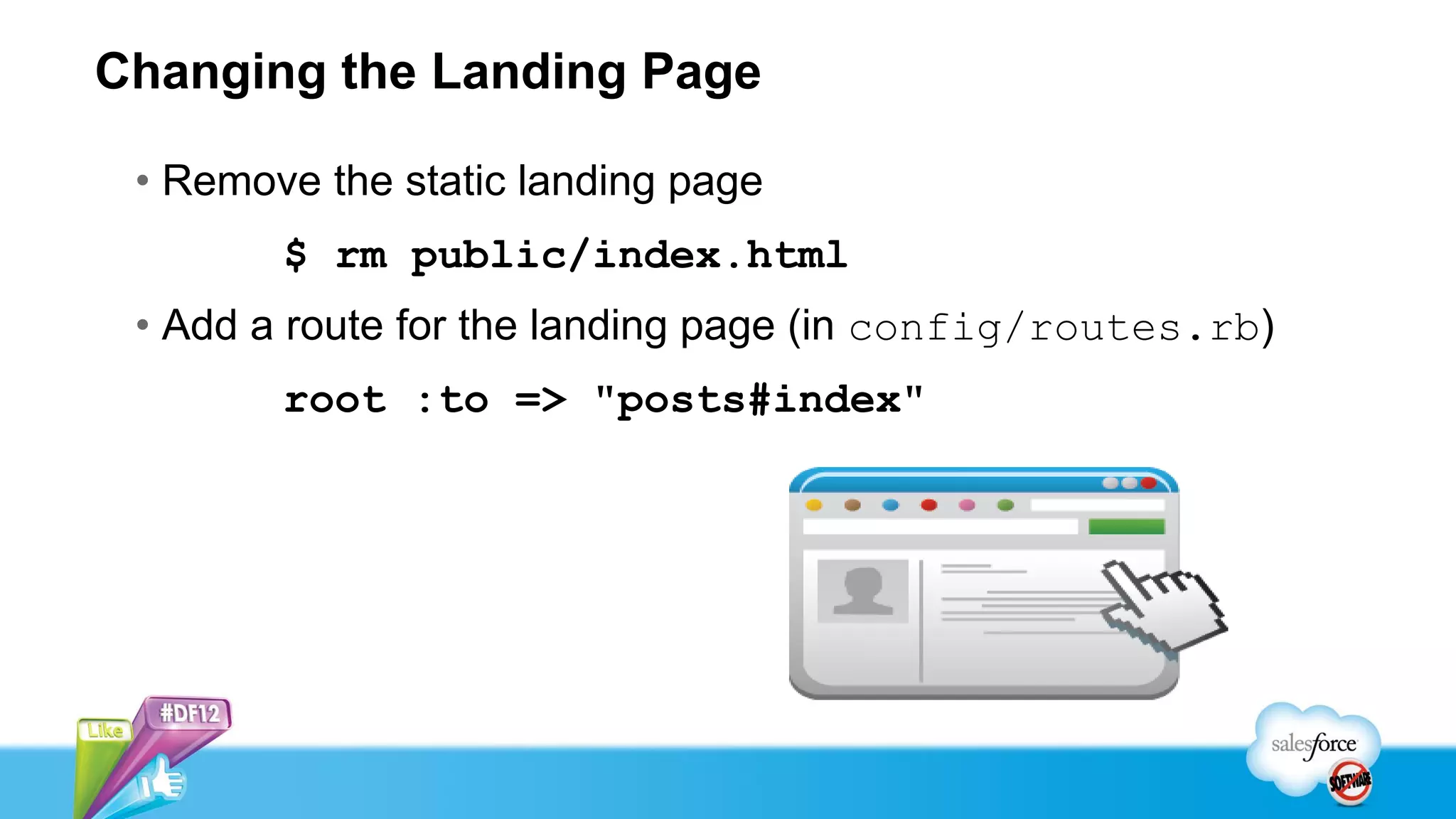 Changing the Landing Page

 • Remove the static landing page
        $ rm public/index.html
 • Add a route for the landing page (in config/routes.rb)
        root :to => "posts#index"
 