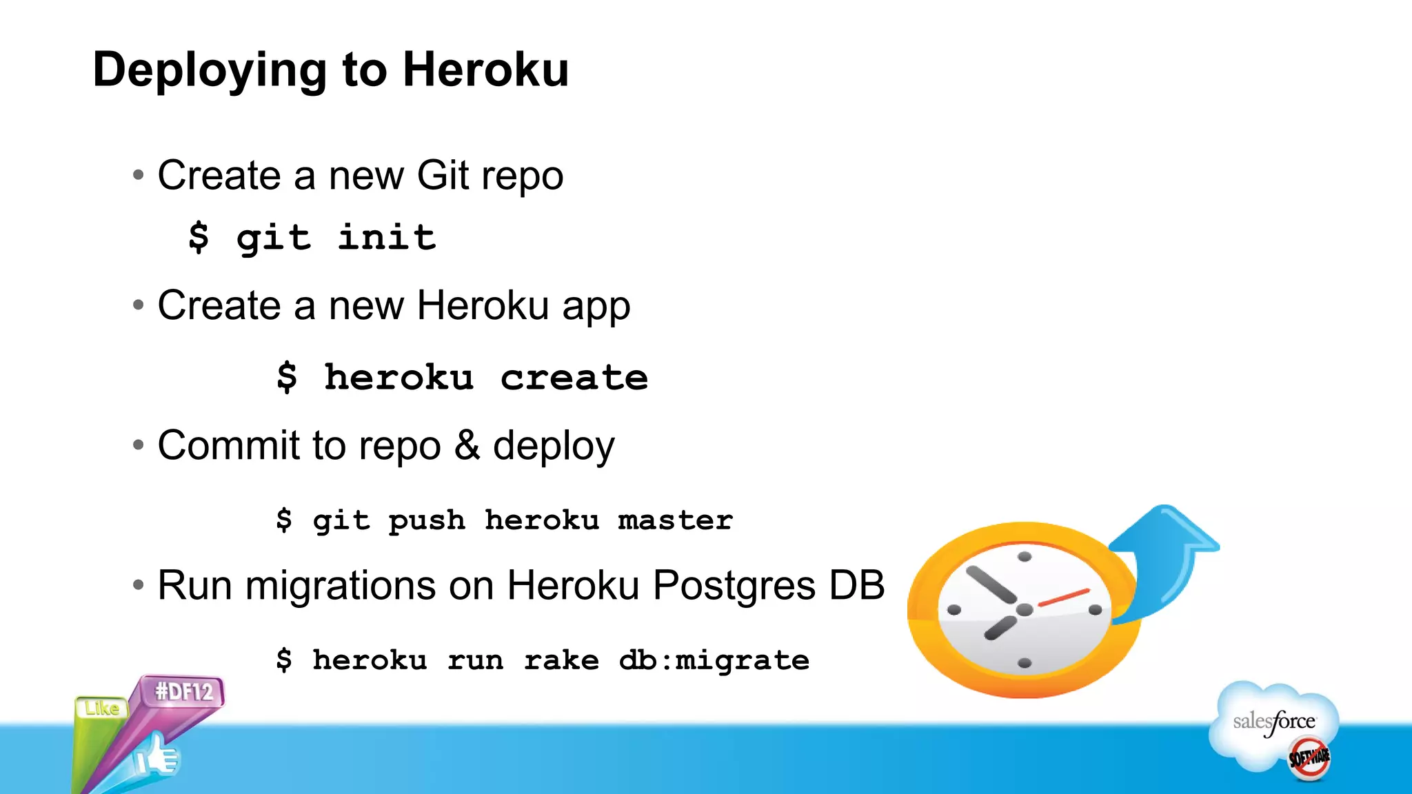 Deploying to Heroku

 • Create a new Git repo
    $ git init
 • Create a new Heroku app
        $ heroku create
 • Commit to repo & deploy
        $ git push heroku master

 • Run migrations on Heroku Postgres DB
        $ heroku run rake db:migrate
 