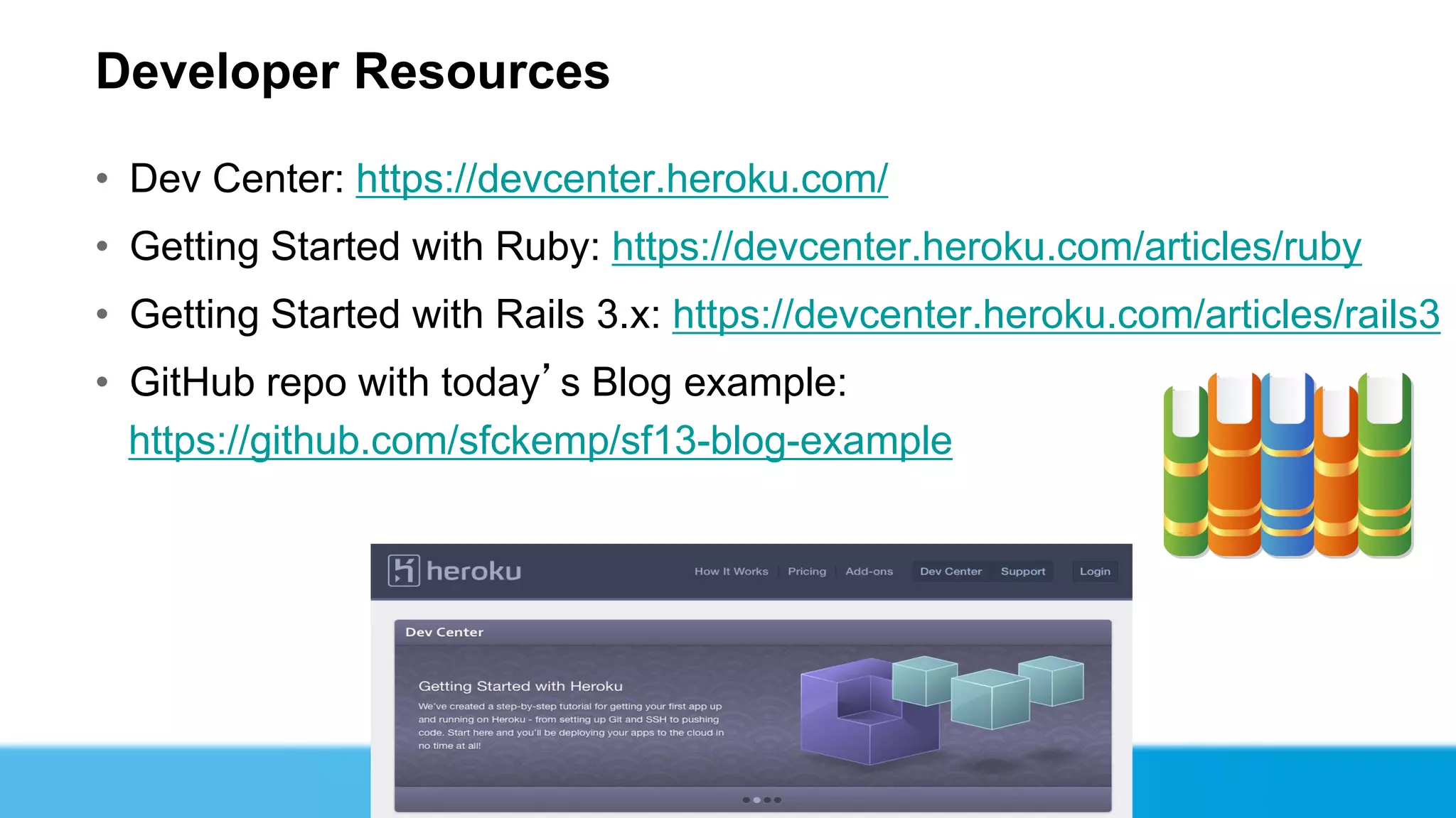 Developer Resources

• Dev Center: https://devcenter.heroku.com/
• Getting Started with Ruby: https://devcenter.heroku.com/articles/ruby
• Getting Started with Rails 3.x: https://devcenter.heroku.com/articles/rails3
• GitHub repo with today’s Blog example:
  https://github.com/sfckemp/sf13-blog-example
 
