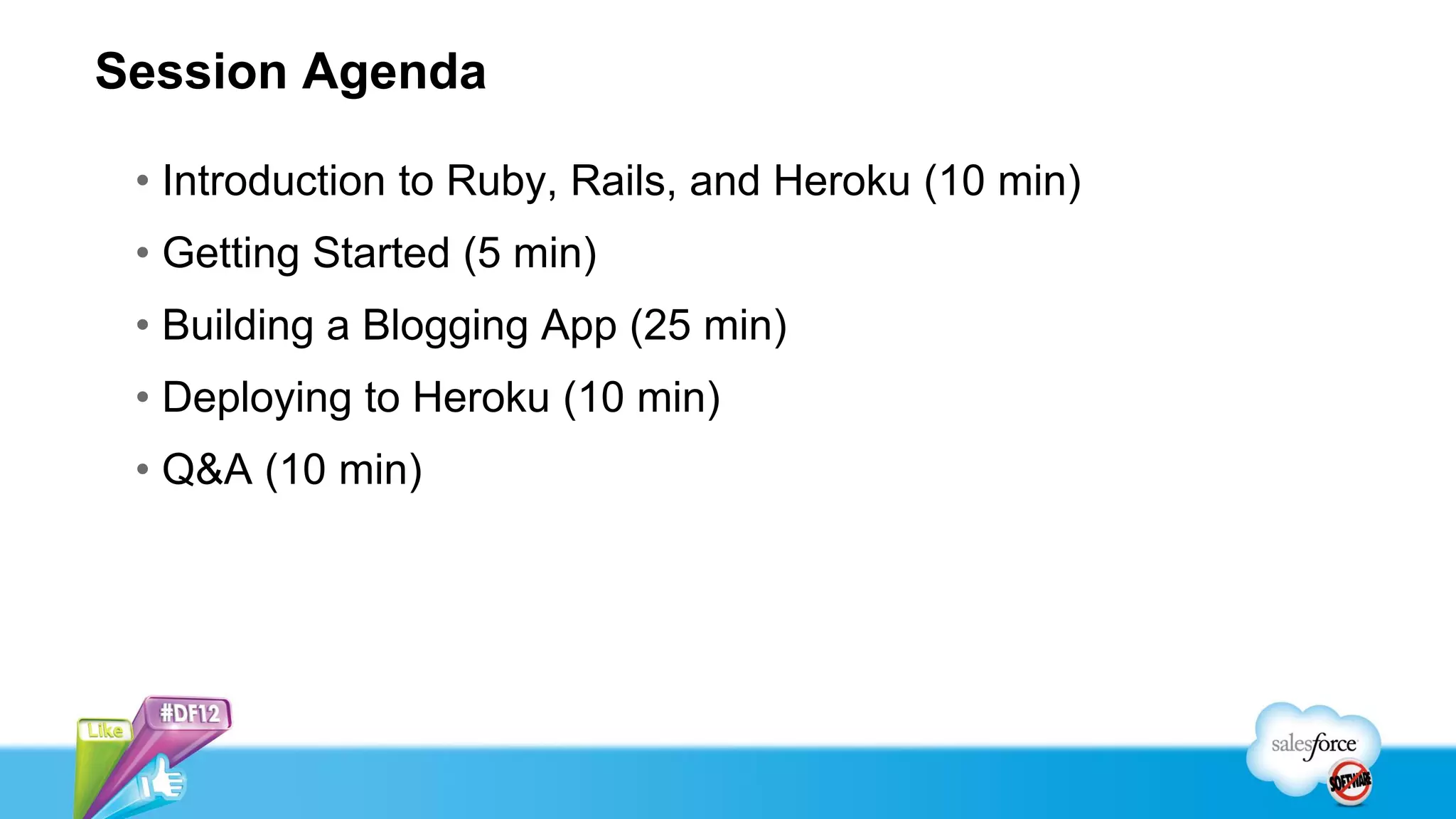 Session Agenda

 • Introduction to Ruby, Rails, and Heroku (10 min)
 • Getting Started (5 min)
 • Building a Blogging App (25 min)
 • Deploying to Heroku (10 min)
 • Q&A (10 min)
 