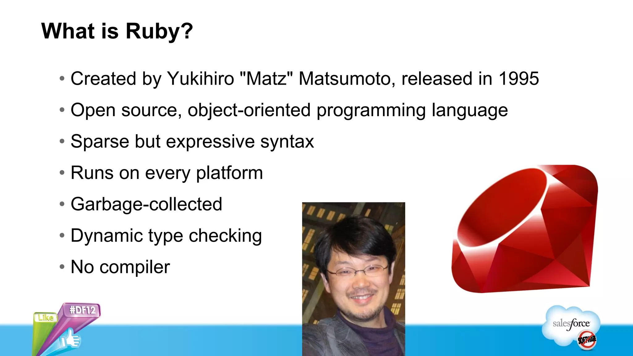 What is Ruby?

 • Created by Yukihiro "Matz" Matsumoto, released in 1995
 • Open source, object-oriented programming language
 • Sparse but expressive syntax
 • Runs on every platform
 • Garbage-collected
 • Dynamic type checking
 • No compiler
 