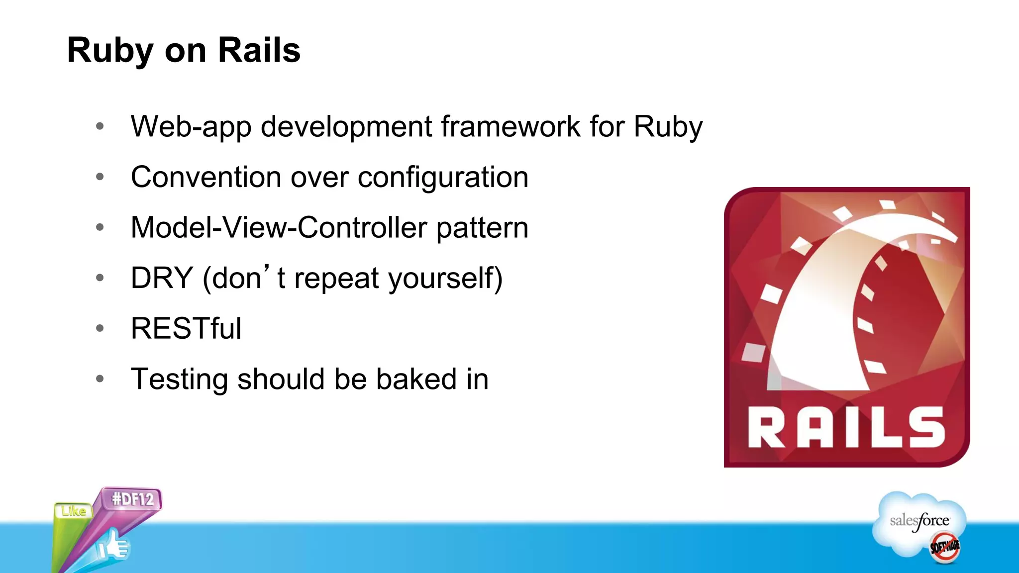 Ruby on Rails

 • Web-app development framework for Ruby
 • Convention over configuration
 • Model-View-Controller pattern
 • DRY (don’t repeat yourself)
 • RESTful
 • Testing should be baked in
 