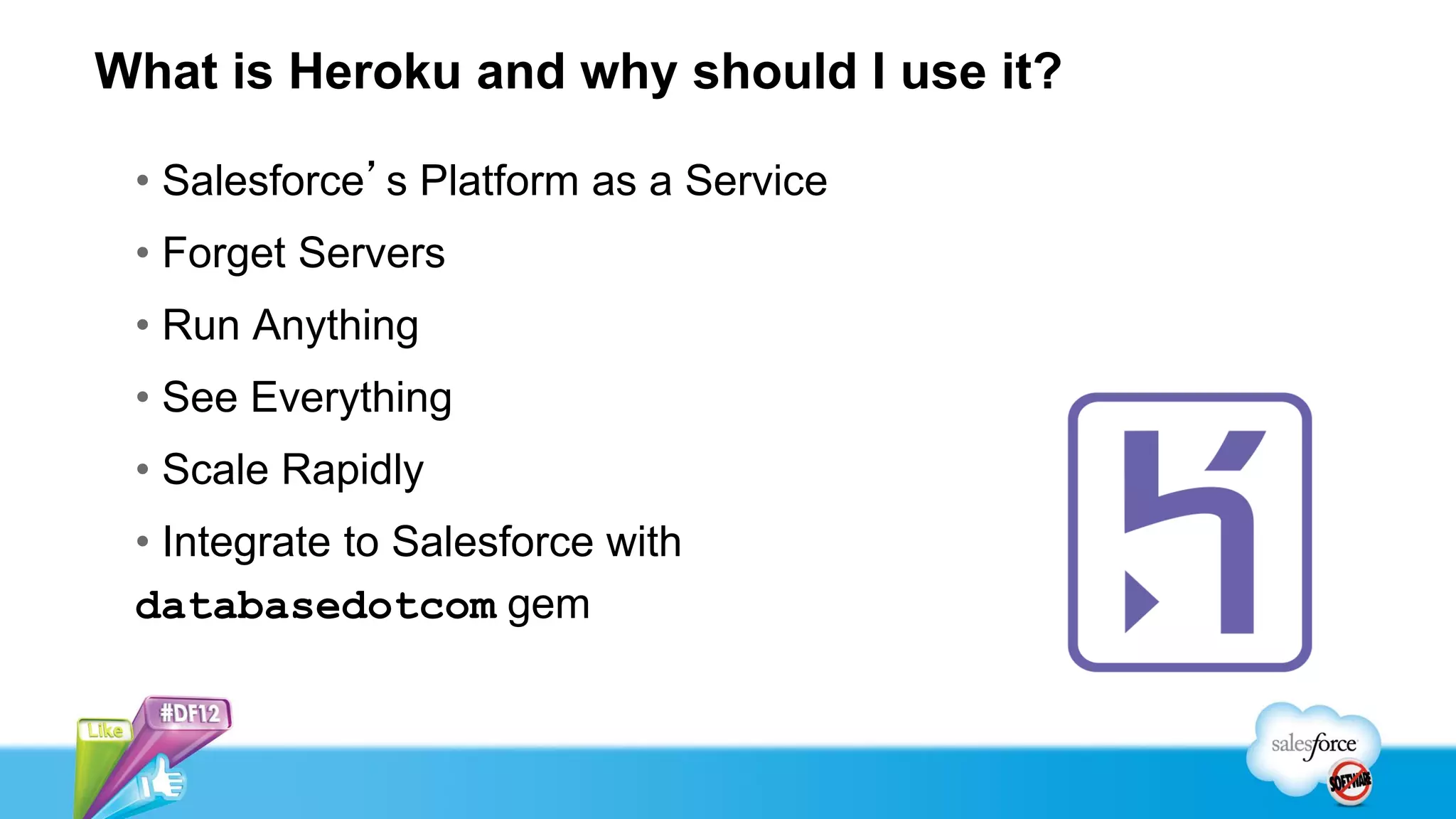 What is Heroku and why should I use it?

 • Salesforce’s Platform as a Service
 • Forget Servers
 • Run Anything
 • See Everything
 • Scale Rapidly
 • Integrate to Salesforce with
 databasedotcom gem
 