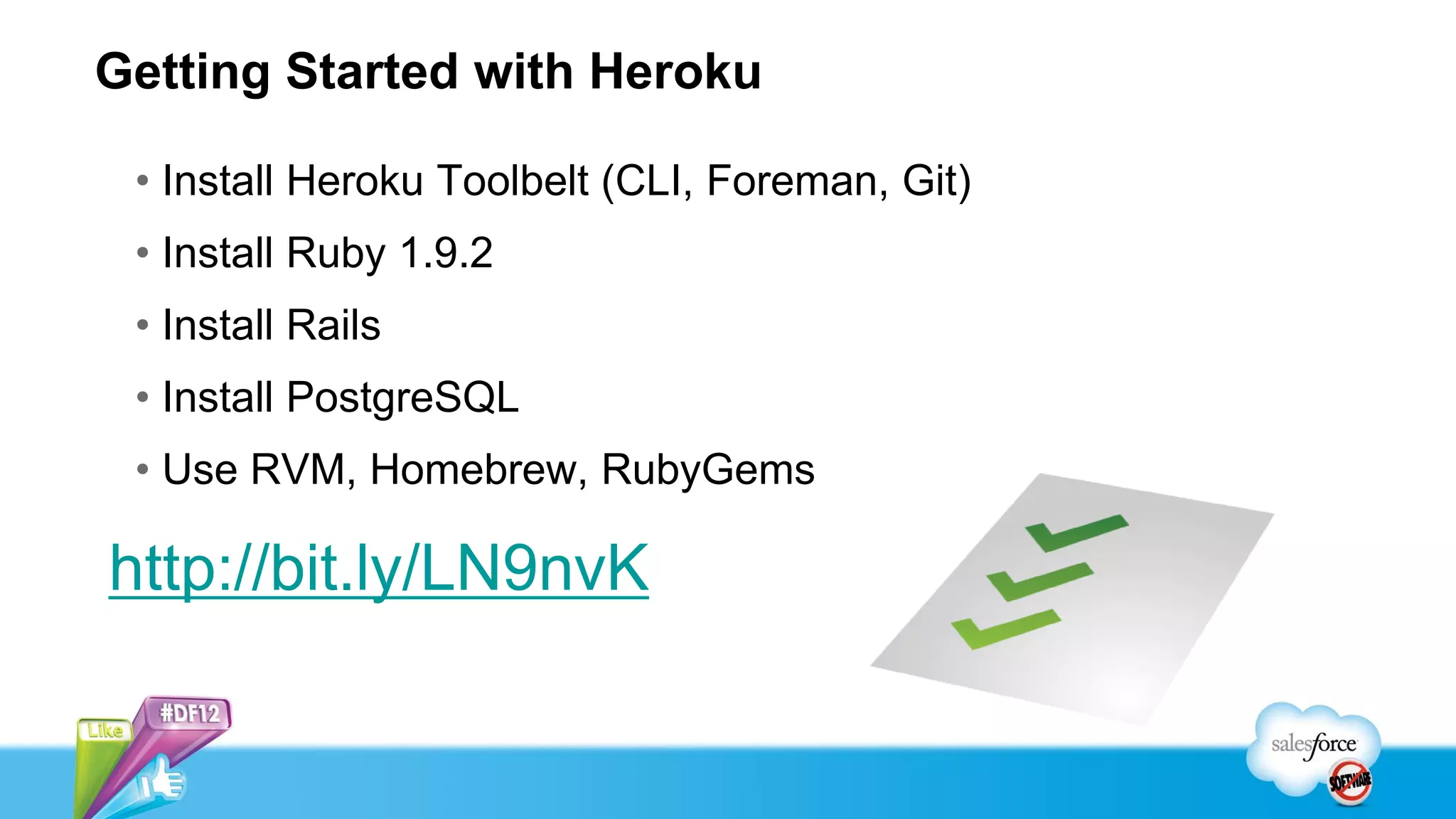 Getting Started with Heroku

 • Install Heroku Toolbelt (CLI, Foreman, Git)
 • Install Ruby 1.9.2
 • Install Rails
 • Install PostgreSQL
 • Use RVM, Homebrew, RubyGems

http://bit.ly/LN9nvK
 