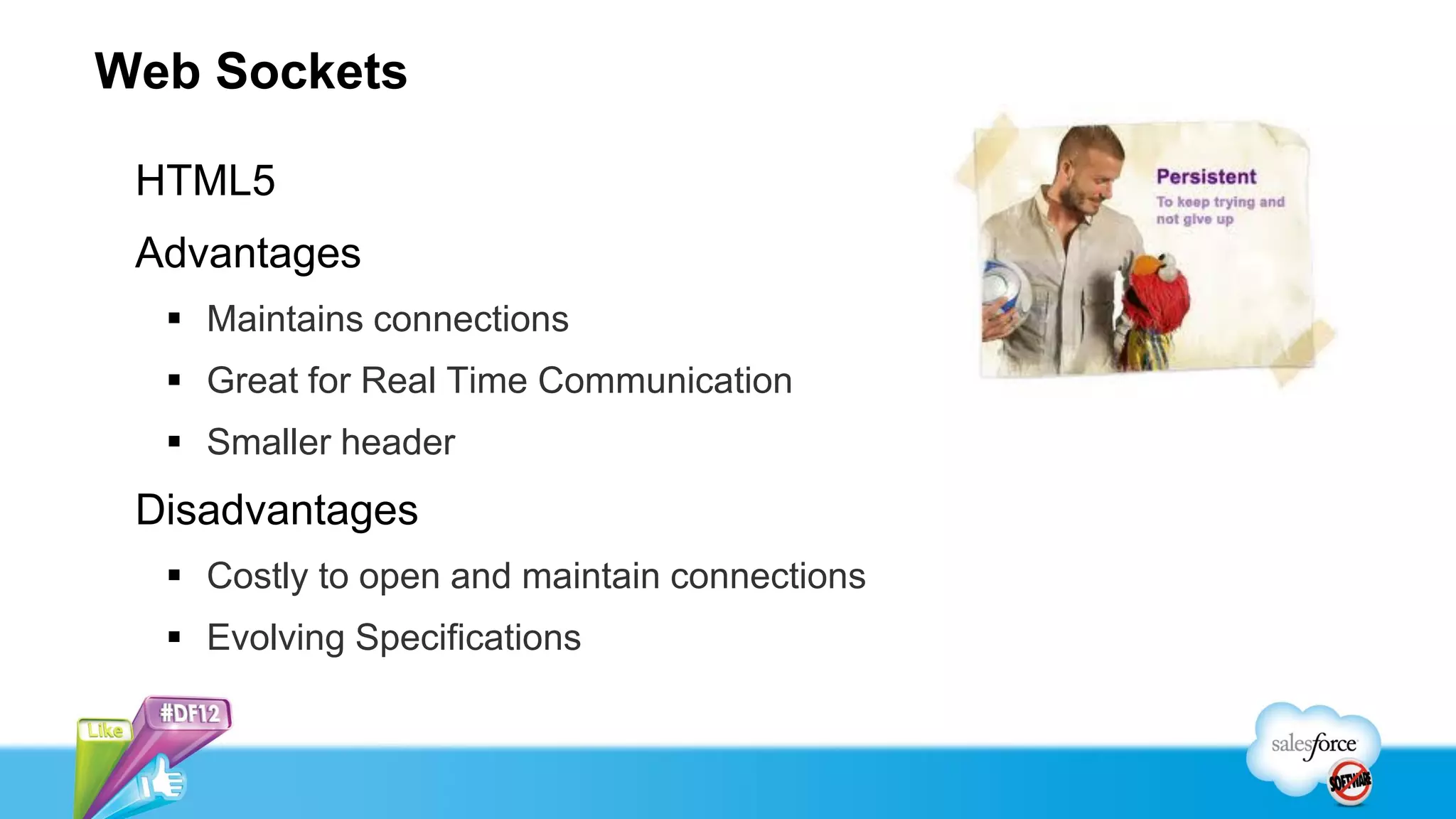 Web Sockets

 HTML5
 Advantages
   Maintains connections
   Great for Real Time Communication
   Smaller header
 Disadvantages
   Costly to open and maintain connections
   Evolving Specifications
 