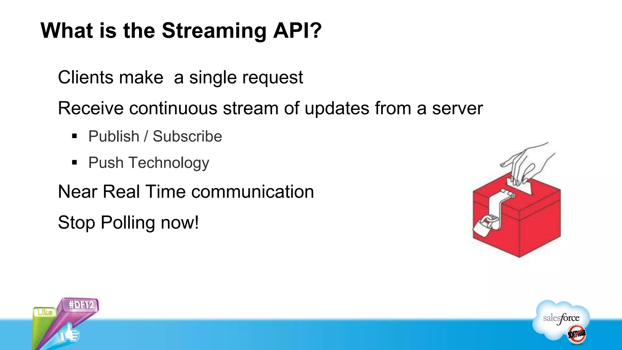 What is the Streaming API?

 Clients make a single request
 Receive continuous stream of updates from a server
   Publish / Subscribe
   Push Technology
 Near Real Time communication
 Stop Polling now!
 
