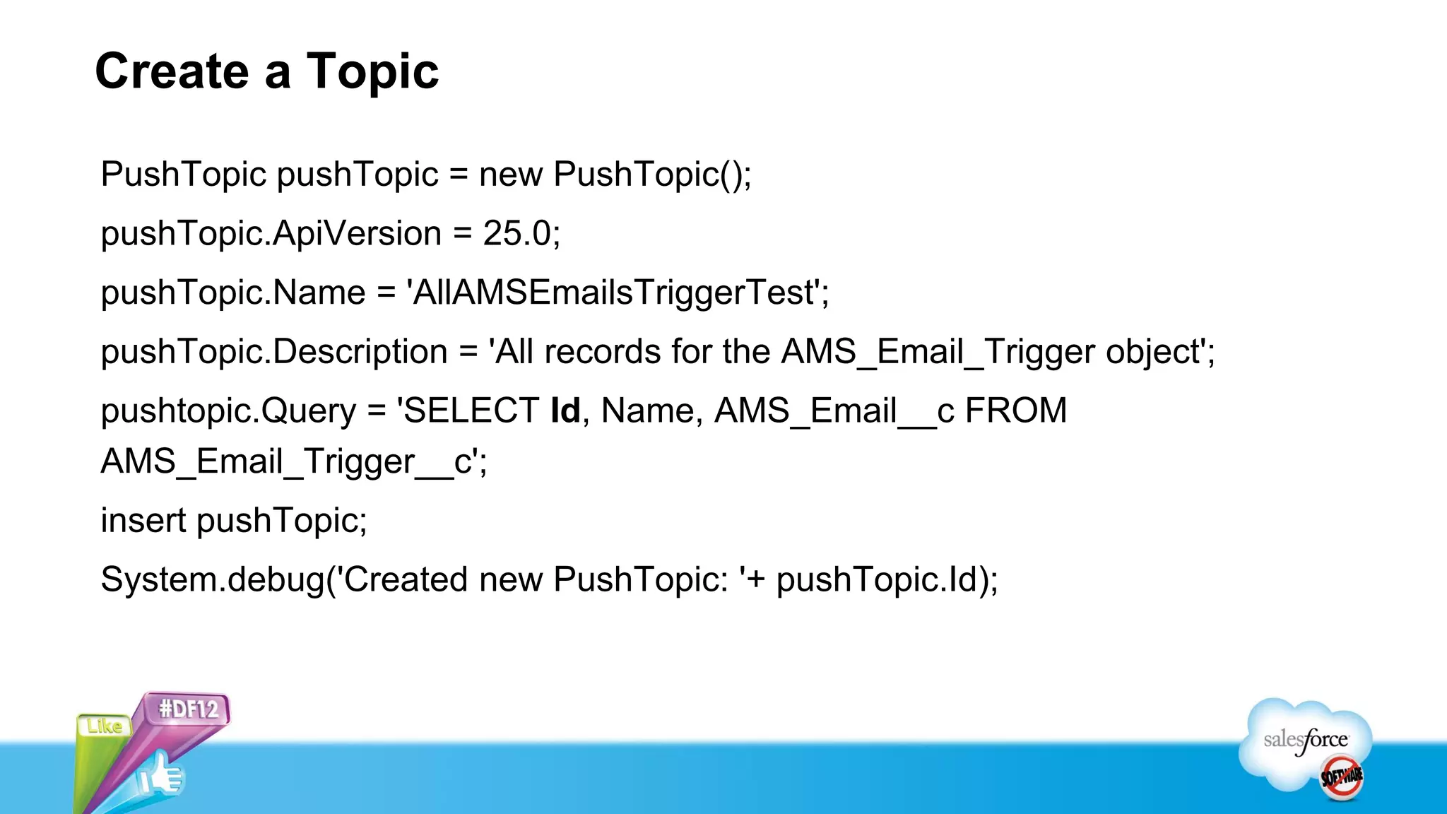 Create a Topic
PushTopic pushTopic = new PushTopic();
pushTopic.ApiVersion = 25.0;
pushTopic.Name = 'AllAMSEmailsTriggerTest';
pushTopic.Description = 'All records for the AMS_Email_Trigger object';
pushtopic.Query = 'SELECT Id, Name, AMS_Email__c FROM
AMS_Email_Trigger__c';
insert pushTopic;
System.debug('Created new PushTopic: '+ pushTopic.Id);
 