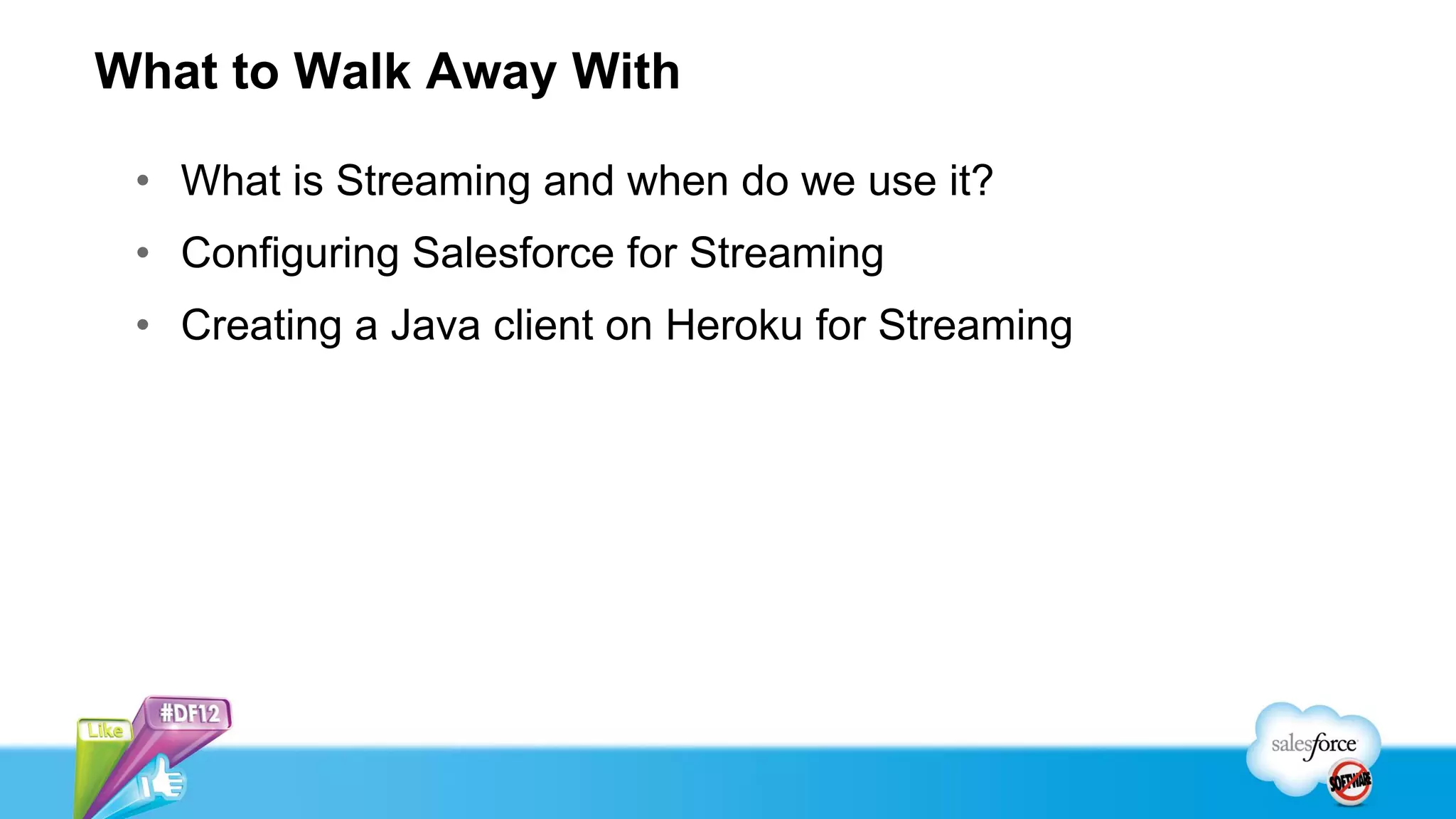 What to Walk Away With

 • What is Streaming and when do we use it?
 • Configuring Salesforce for Streaming
 • Creating a Java client on Heroku for Streaming
 