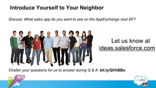 Introduce Yourself to Your Neighbor

Discuss: What sales app do you want to see on the AppExchange next DF?




                                                       Let us know at
                                                   ideas.salesforce.com


Chatter your questions for us to answer during Q & A: bit.ly/QVhBBo
 