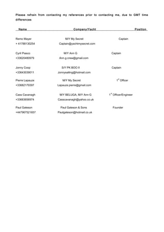 Please refrain from contacting my references prior to contacting me, due to GMT time
differences
Name Company/Yacht Position
Remo Mayer M/Y My Secret Captain
+ 41788130254 Captain@yachtmysecret.com
Cyril Piasco M/Y Ann G Captain
+33620480979 Ann.g.crew@gmail.com
Jonny Coop S/Y PK BOO II Captain
+33643039011 Jonnysailing@hotmail.com
Pierre Lapauze M/Y My Secret 1
st
Officer
+33682179397 Lapauze.pierre@gmail.com
Cass Cavanagh M/Y BELUGA, M/Y Ann G 1
st
Officer/Engineer
+33683656974 Casscavanagh@yahoo.co.uk
Paul Gateson Paul Gateson & Sons Founder
+447967521657 Paulgateson@hotmail.co.uk
 