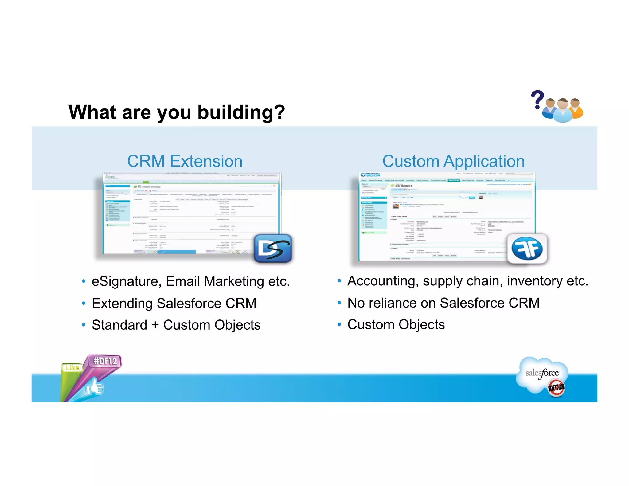 CRM
1.  SURVEYS
2.  CAMPAIGN MGMT
3.  EMAIL RESPONSE MGMT
4.  SALES PERFORMANCE MGMT
5.  MOBILE SALES MGMT
6.  LEAD MGMT
7.  EVENT MGMT
8.  COMPETITIVE INTELLIGENCE
9.  CUSTOMER CHAT
10.  INCENTIVE MGMT
BACK OFFICE
1.  DATA INTEGRATION TOOLS
2.  DATA CLEANSING
3.  INVOICE MGMT
4.  DEMAND PLANNING
5.  PRODUCT LIFECYCLE MGMT
6.  SUPPLY CHAIN MGMT
7.  BUSINESS INTELLIGENCE
8.  BIG DATA MGMT
9.  PURCHASE ORDER & EXPENSE MGMT
10. PROJECT MGMT
From the May, 2013 Survey of 3,544 Global SFDC Customers
Top Customer Requested Apps
 