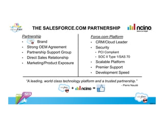 THE SALESFORCE.COM PARTNERSHIP
Partnership                                Force.com Platform
•         Brand                            •  CRM/Cloud Leader
•  Strong OEM Agreement                    •  Security
•  Partnership Support Group                        •  PCI Compliant
•  Direct Sales Relationship                        •  SOC II Type 1/SAS 70

•  Marketing/Product Exposure              •        Scalable Platform
                                           •        Premier Support
                                           •        Development Speed

  “A leading, world class technology platform and a trusted partnership.”
                                                                     - Pierre Naudé
                              +                 =


                                                                                      ©2012
 