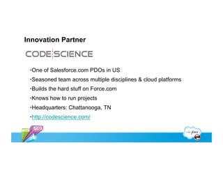 Innovation Partner



 • One of Salesforce.com PDOs in US
 • Seasoned team across multiple disciplines & cloud platforms
 • Builds the hard stuff on Force.com
 • Knows how to run projects
 • Headquarters: Chattanooga, TN
 • http://codescience.com/
 