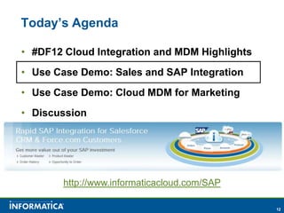 Today’s Agenda

• #DF12 Cloud Integration and MDM Highlights
• Use Case Demo: Sales and SAP Integration
• Use Case Demo: Cloud MDM for Marketing
• Discussion




        http://www.informaticacloud.com/SAP

                                               12
 