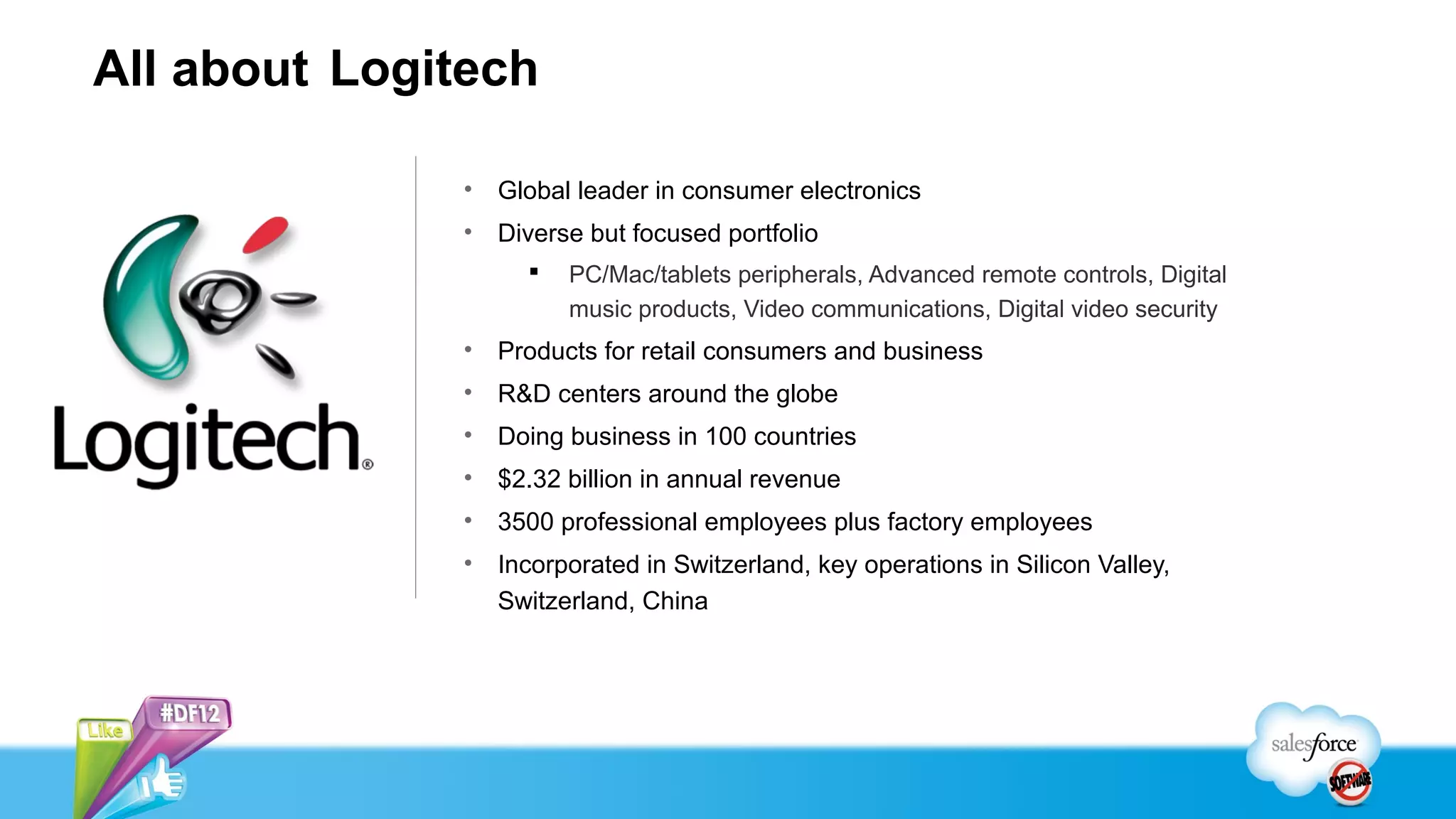 All about Logitech

              •   Global leader in consumer electronics
              •   Diverse but focused portfolio
                       PC/Mac/tablets peripherals, Advanced remote controls, Digital
                        music products, Video communications, Digital video security
              •   Products for retail consumers and business
              •   R&D centers around the globe
              •   Doing business in 100 countries
              •   $2.32 billion in annual revenue
              •   3500 professional employees plus factory employees
              •   Incorporated in Switzerland, key operations in Silicon Valley,
                  Switzerland, China
 