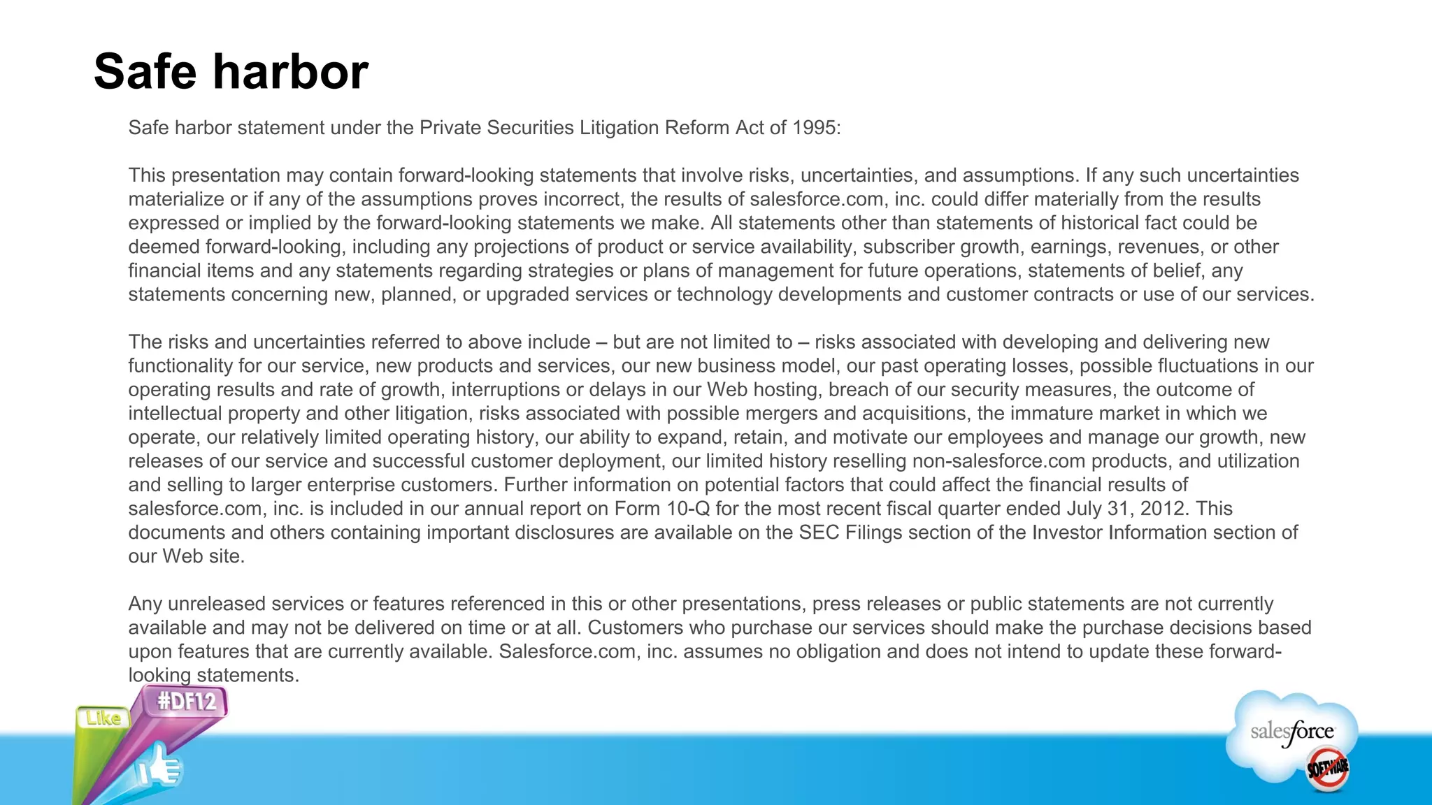 Safe harbor
 Safe harbor statement under the Private Securities Litigation Reform Act of 1995:

 This presentation may contain forward-looking statements that involve risks, uncertainties, and assumptions. If any such uncertainties
 materialize or if any of the assumptions proves incorrect, the results of salesforce.com, inc. could differ materially from the results
 expressed or implied by the forward-looking statements we make. All statements other than statements of historical fact could be
 deemed forward-looking, including any projections of product or service availability, subscriber growth, earnings, revenues, or other
 financial items and any statements regarding strategies or plans of management for future operations, statements of belief, any
 statements concerning new, planned, or upgraded services or technology developments and customer contracts or use of our services.

 The risks and uncertainties referred to above include – but are not limited to – risks associated with developing and delivering new
 functionality for our service, new products and services, our new business model, our past operating losses, possible fluctuations in our
 operating results and rate of growth, interruptions or delays in our Web hosting, breach of our security measures, the outcome of
 intellectual property and other litigation, risks associated with possible mergers and acquisitions, the immature market in which we
 operate, our relatively limited operating history, our ability to expand, retain, and motivate our employees and manage our growth, new
 releases of our service and successful customer deployment, our limited history reselling non-salesforce.com products, and utilization
 and selling to larger enterprise customers. Further information on potential factors that could affect the financial results of
 salesforce.com, inc. is included in our annual report on Form 10-Q for the most recent fiscal quarter ended July 31, 2012. This
 documents and others containing important disclosures are available on the SEC Filings section of the Investor Information section of
 our Web site.

 Any unreleased services or features referenced in this or other presentations, press releases or public statements are not currently
 available and may not be delivered on time or at all. Customers who purchase our services should make the purchase decisions based
 upon features that are currently available. Salesforce.com, inc. assumes no obligation and does not intend to update these forward-
 looking statements.
 