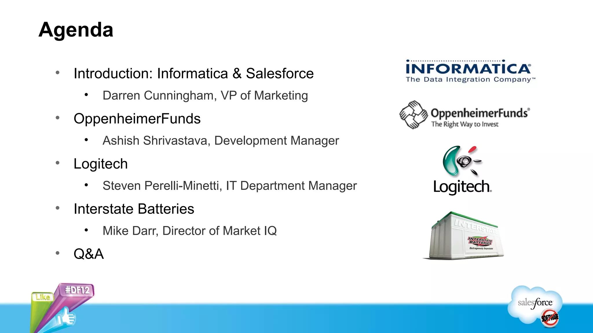 Agenda
 • Introduction: Informatica & Salesforce
     •   Darren Cunningham, VP of Marketing
 • OppenheimerFunds
     •   Ashish Shrivastava, Development Manager
 • Logitech
     •   Steven Perelli-Minetti, IT Department Manager
 • Interstate Batteries
     •   Mike Darr, Director of Market IQ
 • Q&A
 