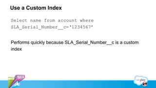 Use a Custom Index

Select name from account where
SLA_Serial_Number__c=‘1234567’


Performs quickly because SLA_Serial_Number__c is a custom
index
 