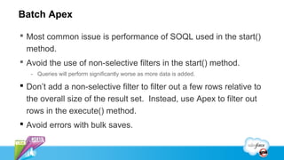 Batch Apex

 Most common issue is performance of SOQL used in the start()
  method.
 Avoid the use of non-selective filters in the start() method.
   - Queries will perform significantly worse as more data is added.

 Don’t add a non-selective filter to filter out a few rows relative to
  the overall size of the result set. Instead, use Apex to filter out
  rows in the execute() method.
 Avoid errors with bulk saves.
 