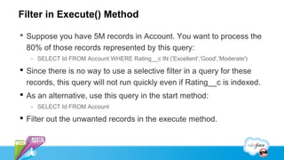 Filter in Execute() Method

 Suppose you have 5M records in Account. You want to process the
  80% of those records represented by this query:
   - SELECT Id FROM Account WHERE Rating__c IN ('Excellent','Good','Moderate')

 Since there is no way to use a selective filter in a query for these
  records, this query will not run quickly even if Rating__c is indexed.
 As an alternative, use this query in the start method:
   - SELECT Id FROM Account

 Filter out the unwanted records in the execute method.
 