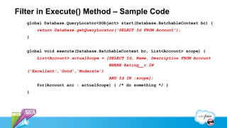Filter in Execute() Method – Sample Code
   global Database.QueryLocator<SObject> start(Database.BatchableContext bc) {
       return Database.getQueryLocator('SELECT Id FROM Account');
   }


   global void execute(Database.BatchableContext bc, List<Account> scope) {
       List<Account> actualScope = [SELECT Id, Name, Description FROM Account
                                     WHERE Rating__c IN
   ('Excellent','Good','Moderate’)
                                     AND Id IN :scope];
       for(Account acc : actualScope) { /* do something */ }
   }
 