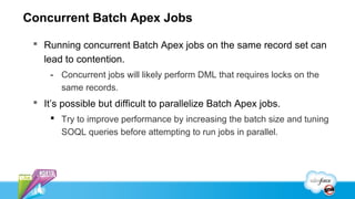 Concurrent Batch Apex Jobs

  Running concurrent Batch Apex jobs on the same record set can
   lead to contention.
     - Concurrent jobs will likely perform DML that requires locks on the
       same records.
  It’s possible but difficult to parallelize Batch Apex jobs.
      Try to improve performance by increasing the batch size and tuning
       SOQL queries before attempting to run jobs in parallel.
 