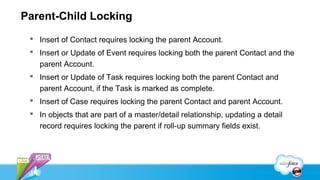 Parent-Child Locking
  Insert of Contact requires locking the parent Account.
  Insert or Update of Event requires locking both the parent Contact and the
   parent Account.
  Insert or Update of Task requires locking both the parent Contact and
   parent Account, if the Task is marked as complete.
  Insert of Case requires locking the parent Contact and parent Account.
  In objects that are part of a master/detail relationship, updating a detail
   record requires locking the parent if roll-up summary fields exist.
 
