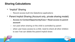 Sharing Calculations

  “Implicit” Sharing
    - Record access built into Salesforce applications
  Parent Implicit Sharing (Account only, private sharing model)
    - Access to Contact/Opportunity/Case = Read access to parent
      account
    - not used when sharing on the child is controlled by parent
    - when user loses access to a child, need to check all other children
      to see if we can delete the parent implicit share
 