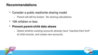 Recommendations

  Consider a public read/write sharing model
    - Parent will still be locked. No sharing calculations.
  10K children or less
  Prevent parent-child data skews
    - Detect whether existing accounts already have "reached their limit"
      of child records, and create new accounts.
 