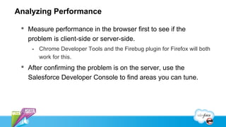 Analyzing Performance

  Measure performance in the browser first to see if the
   problem is client-side or server-side.
    - Chrome Developer Tools and the Firebug plugin for Firefox will both
      work for this.
  After confirming the problem is on the server, use the
   Salesforce Developer Console to find areas you can tune.
 