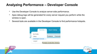 Analyzing Performance – Developer Console
    Use the Developer Console to analyze server-side performance.
    Apex debug logs will be generated for every server request you perform while the
     window is open.
    Several tools are available in the Developer Console to find performance hotspots.
 