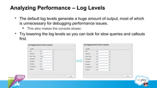 Analyzing Performance – Log Levels
  The default log levels generate a huge amount of output, most of which
   is unnecessary for debugging performance issues.
      This also makes the console slower.
  Try lowering the log levels so you can look for slow queries and callouts
   first.
 