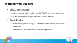 Working with Support

  SOQL performance
    - Open a case with org Id, user Id, SOQL and bind variables.
    - Can add custom single and two column indexes.
  Record locks
    - Provide support the org ID and time frame where the issues
      occurred.
    - Provide the IDs of affected records if possible.
 