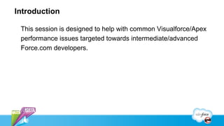 Introduction

 This session is designed to help with common Visualforce/Apex
 performance issues targeted towards intermediate/advanced
 Force.com developers.
 
