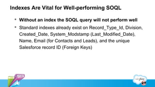 Indexes Are Vital for Well-performing SOQL

  Without an index the SOQL query will not perform well
  Standard indexes already exist on Record_Type_Id, Division,
   Created_Date, System_Modstamp (Last_Modified_Date),
   Name, Email (for Contacts and Leads), and the unique
   Salesforce record ID (Foreign Keys)
 