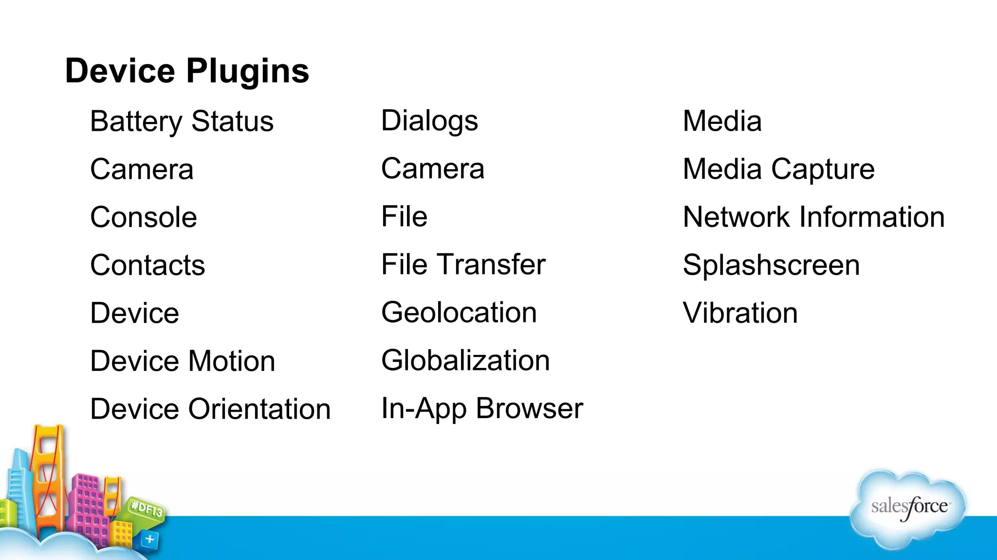 Device Plugins
Battery Status

Dialogs

Media

Camera

Camera

Media Capture

Console

File

Network Information

Contacts

File Transfer

Splashscreen

Device

Geolocation

Vibration

Device Motion

Globalization

Device Orientation

In-App Browser

 
